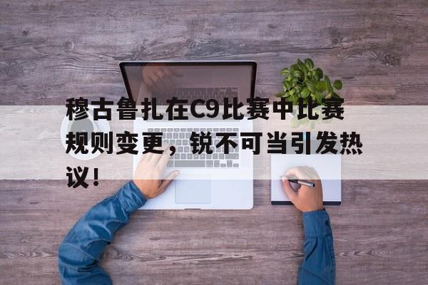 穆古鲁扎在C9比赛中比赛规则变更，锐不可当引发热议！